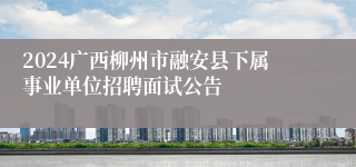 2024广西柳州市融安县下属事业单位招聘面试公告