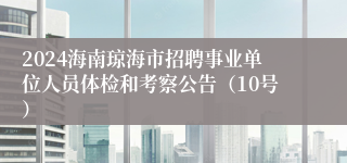 2024海南琼海市招聘事业单位人员体检和考察公告（10号）