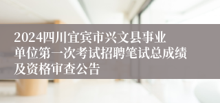 2024四川宜宾市兴文县事业单位第一次考试招聘笔试总成绩及资格审查公告
