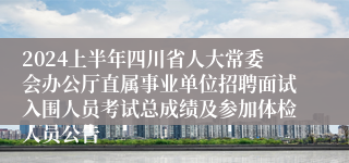 2024上半年四川省人大常委会办公厅直属事业单位招聘面试入围人员考试总成绩及参加体检人员公告