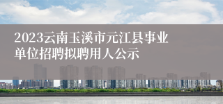 2023云南玉溪市元江县事业单位招聘拟聘用人公示