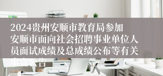 2024贵州安顺市教育局参加安顺市面向社会招聘事业单位人员面试成绩及总成绩公布等有关事宜公告