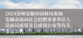 2024贵州安顺市园林局参加安顺市面向社会招聘事业单位人员面试成绩及总成绩公布等有关事宜公告