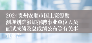 2024贵州安顺市国土资源勘测规划院参加招聘事业单位人员面试成绩及总成绩公布等有关事宜公告