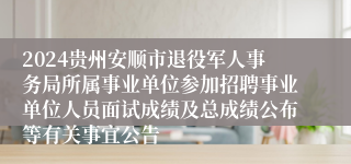 2024贵州安顺市退役军人事务局所属事业单位参加招聘事业单位人员面试成绩及总成绩公布等有关事宜公告