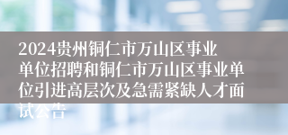 2024贵州铜仁市万山区事业单位招聘和铜仁市万山区事业单位引进高层次及急需紧缺人才面试公告