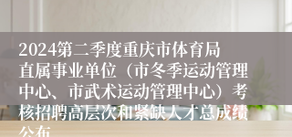 2024第二季度重庆市体育局直属事业单位（市冬季运动管理中心、市武术运动管理中心）考核招聘高层次和紧缺人才总成绩公布