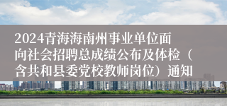 2024青海海南州事业单位面向社会招聘总成绩公布及体检（含共和县委党校教师岗位）通知