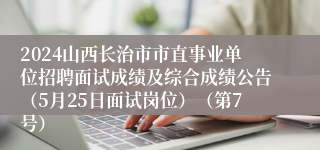 2024山西长治市市直事业单位招聘面试成绩及综合成绩公告（5月25日面试岗位）（第7号）