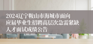 2024辽宁鞍山市海城市面向应届毕业生招聘高层次急需紧缺人才面试成绩公告