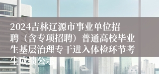 2024吉林辽源市事业单位招聘（含专项招聘）普通高校毕业生基层治理专干进入体检环节考生成绩公示