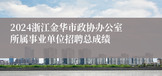 2024浙江金华市政协办公室所属事业单位招聘总成绩