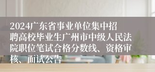 2024广东省事业单位集中招聘高校毕业生广州市中级人民法院职位笔试合格分数线、资格审核、面试公告