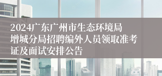 2024广东广州市生态环境局增城分局招聘编外人员领取准考证及面试安排公告