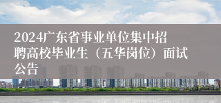 2024广东省事业单位集中招聘高校毕业生（五华岗位）面试公告