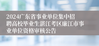 2024广东省事业单位集中招聘高校毕业生湛江考区廉江市事业单位资格审核公告