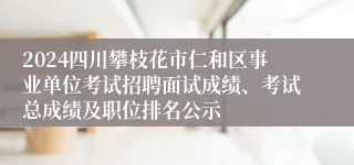 2024四川攀枝花市仁和区事业单位考试招聘面试成绩、考试总成绩及职位排名公示