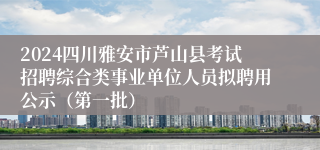 2024四川雅安市芦山县考试招聘综合类事业单位人员拟聘用公示（第一批）