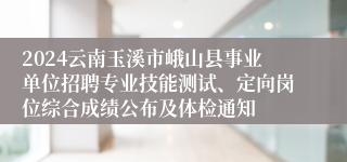 2024云南玉溪市峨山县事业单位招聘专业技能测试、定向岗位综合成绩公布及体检通知