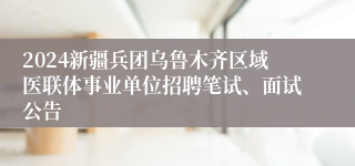 2024新疆兵团乌鲁木齐区域医联体事业单位招聘笔试、面试公告