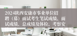 2024陕西安康市事业单位招聘（募）面试考生笔试成绩、面试成绩、总成绩及体检、考察安排公告