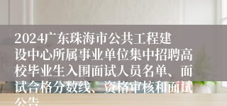 2024广东珠海市公共工程建设中心所属事业单位集中招聘高校毕业生入围面试人员名单、面试合格分数线、资格审核和面试公告