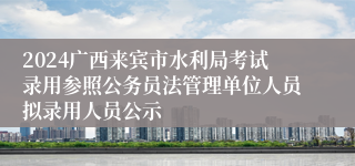 2024广西来宾市水利局考试录用参照公务员法管理单位人员拟录用人员公示