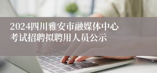 2024四川雅安市融媒体中心考试招聘拟聘用人员公示