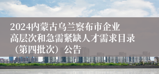 2024内蒙古乌兰察布市企业高层次和急需紧缺人才需求目录（第四批次）公告