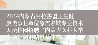 2024内蒙古阿拉善盟卫生健康类事业单位急需紧缺专业技术人员校园招聘（内蒙古医科大学专场）调剂结果及体检、考察公告