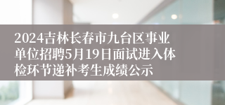 2024吉林长春市九台区事业单位招聘5月19日面试进入体检环节递补考生成绩公示