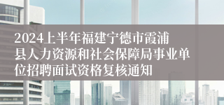 2024上半年福建宁德市霞浦县人力资源和社会保障局事业单位招聘面试资格复核通知