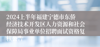 2024上半年福建宁德市东侨经济技术开发区人力资源和社会保障局事业单位招聘面试资格复核公告