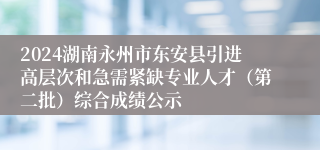 2024湖南永州市东安县引进高层次和急需紧缺专业人才（第二批）综合成绩公示