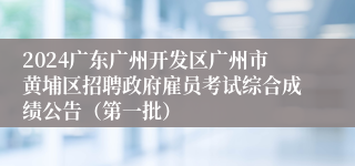 2024广东广州开发区广州市黄埔区招聘政府雇员考试综合成绩公告（第一批）