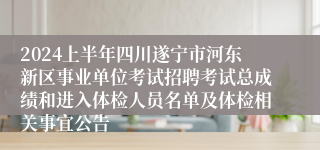 2024上半年四川遂宁市河东新区事业单位考试招聘考试总成绩和进入体检人员名单及体检相关事宜公告