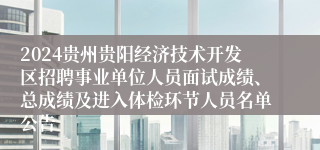 2024贵州贵阳经济技术开发区招聘事业单位人员面试成绩、总成绩及进入体检环节人员名单公告