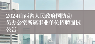 2024山西省人民政府国防动员办公室所属事业单位招聘面试公告