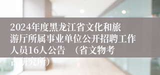 2024年度黑龙江省文化和旅游厅所属事业单位公开招聘工作人员16人公告  （省文物考古研究所）