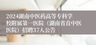 2024湖南中医药高等专科学校附属第一医院（湖南省直中医医院）招聘37人公告