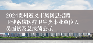 2024贵州遵义市凤冈县招聘卫健系统医疗卫生类事业单位人员面试及总成绩公示