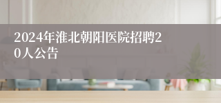 2024年淮北朝阳医院招聘20人公告