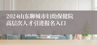 2024山东聊城市妇幼保健院高层次人才引进报名入口