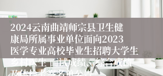 2024云南曲靖师宗县卫生健康局所属事业单位面向2023医学专业高校毕业生招聘大学生乡村医生 面试成绩、综合成绩及体检考察名单公告