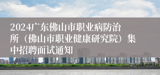 2024广东佛山市职业病防治所（佛山市职业健康研究院）集中招聘面试通知