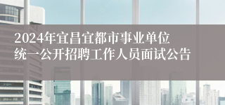 2024年宜昌宜都市事业单位统一公开招聘工作人员面试公告
