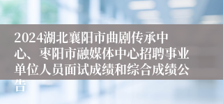 2024湖北襄阳市曲剧传承中心、枣阳市融媒体中心招聘事业单位人员面试成绩和综合成绩公告