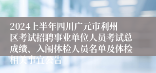 2024上半年四川广元市利州区考试招聘事业单位人员考试总成绩、入闱体检人员名单及体检相关事宜公告