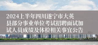 2024上半年四川遂宁市大英县部分事业单位考试招聘面试加试人员成绩及体检相关事宜公告