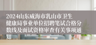 2024山东威海市乳山市卫生健康局事业单位招聘笔试合格分数线及面试资格审查有关事项通知